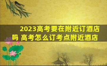 2023高考要在附近订酒店吗 高考怎么订考点附近酒店